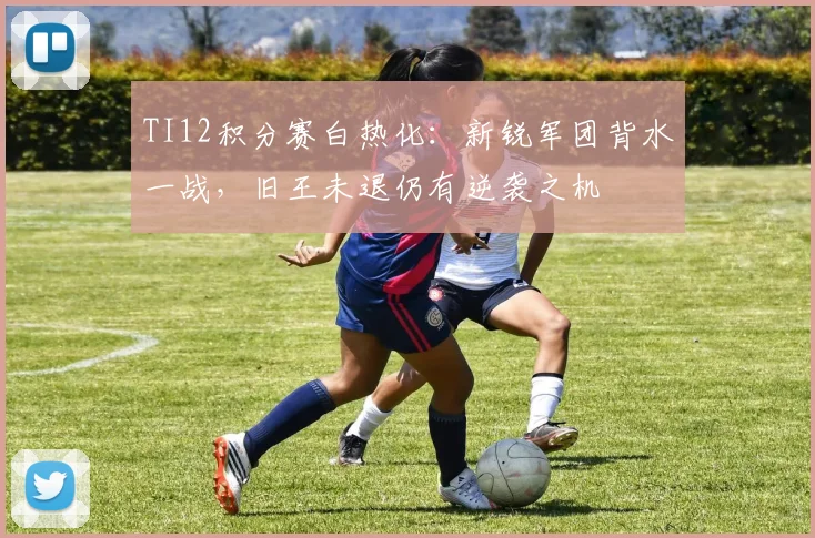 TI12积分赛白热化：新锐军团背水一战，旧王未退仍有逆袭之机