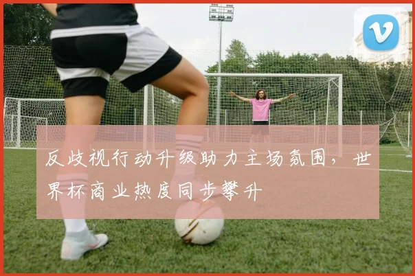 反歧视行动升级助力主场氛围，世界杯商业热度同步攀升