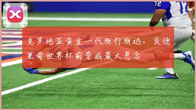 克罗地亚黄金一代渐行渐远，莫德里奇世界杯前景成最大悬念