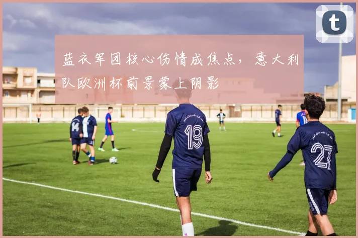 蓝衣军团核心伤情成焦点，意大利队欧洲杯前景蒙上阴影