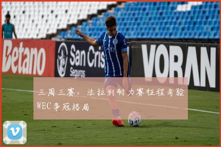 三周三赛，法拉利耐力赛征程考验WEC争冠格局