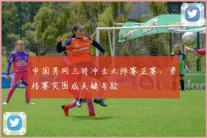 中国男网三将冲击大师赛正赛，资格赛突围成关键考验