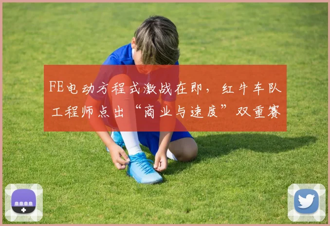FE电动方程式激战在即，红牛车队工程师点出“商业与速度”双重赛道