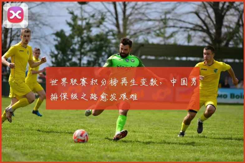 世界联赛积分榜再生变数，中国男排保级之路愈发艰难