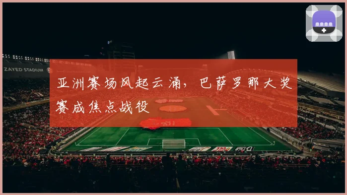 亚洲赛场风起云涌，巴萨罗那大奖赛成焦点战役