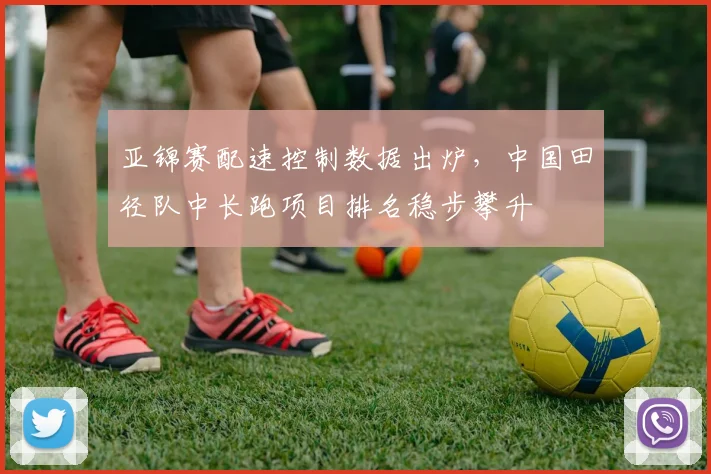 亚锦赛配速控制数据出炉，中国田径队中长跑项目排名稳步攀升