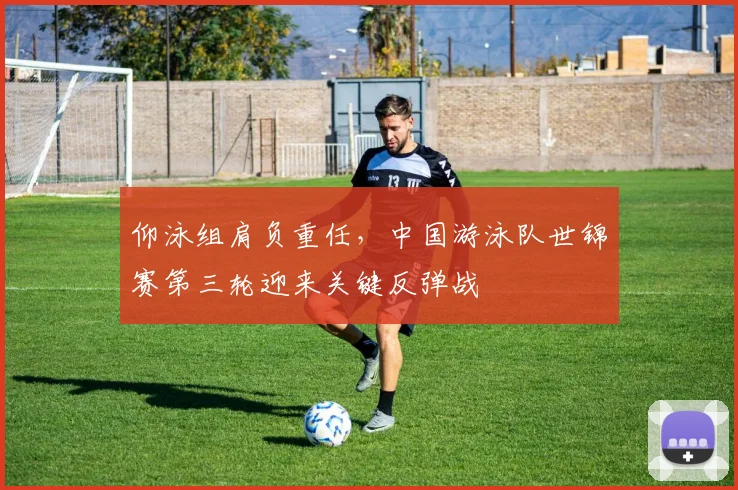 仰泳组肩负重任，中国游泳队世锦赛第三轮迎来关键反弹战