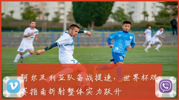 阿尔及利亚队备战提速，世界杯观赛指南折射整体实力跃升