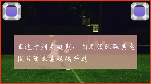 亚运冲刺关键期，国足领队强调竞技与商业需双线并进