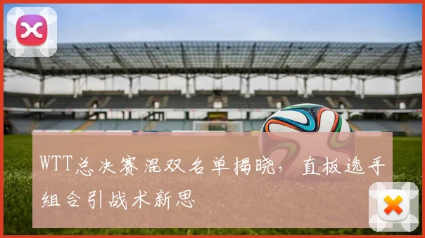 WTT总决赛混双名单揭晓，直板选手组合引战术新思