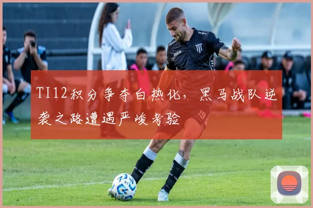 TI12积分争夺白热化，黑马战队逆袭之路遭遇严峻考验