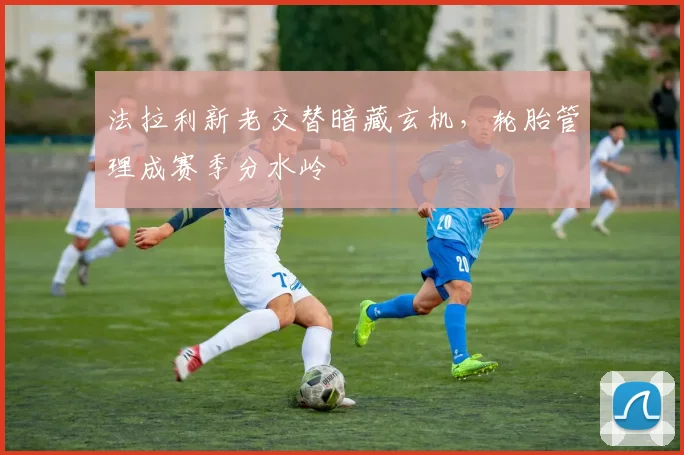 法拉利新老交替暗藏玄机，轮胎管理成赛季分水岭
