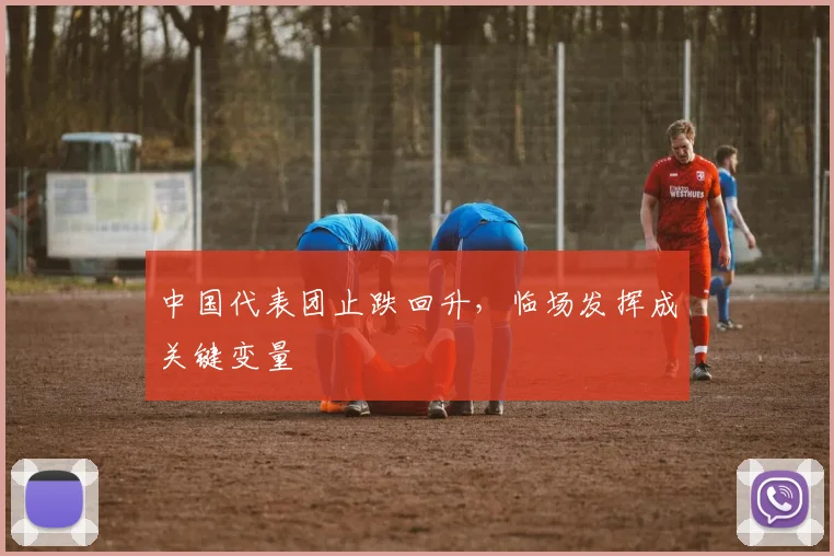 中国代表团止跌回升，临场发挥成关键变量