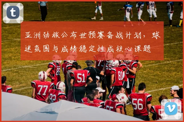 亚洲劲旅公布世预赛备战计划，球迷氛围与成绩稳定性成核心课题
