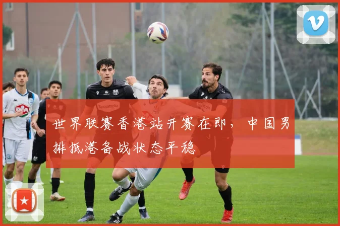 世界联赛香港站开赛在即，中国男排抵港备战状态平稳