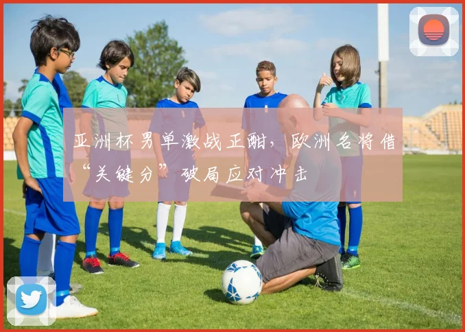 亚洲杯男单激战正酣，欧洲名将借“关键分”破局应对冲击