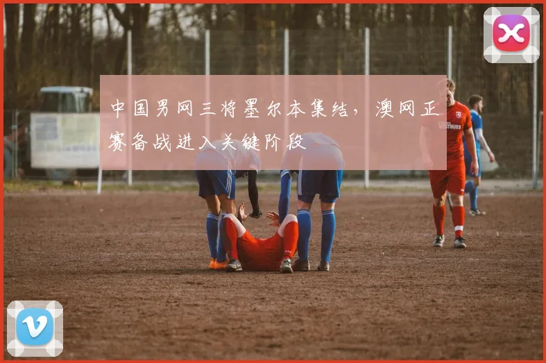中国男网三将墨尔本集结，澳网正赛备战进入关键阶段