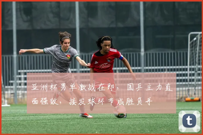 亚洲杯男单激战在即，国乒主力直面强敌，接发球环节成胜负手