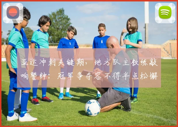 亚运冲刺关键期，地方队主教练敲响警钟：冠军争夺容不得半点松懈
