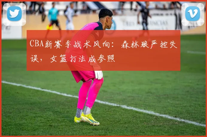 CBA新赛季战术风向：森林狼严控失误，女篮打法成参照