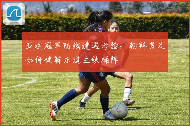 亚运冠军防线遭遇考验，朝鲜男足如何破解东道主铁桶阵