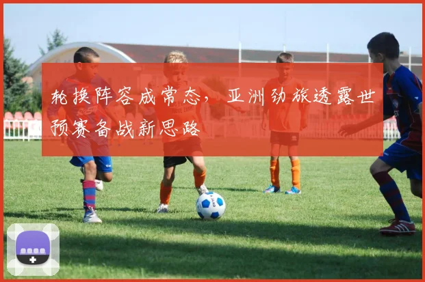 轮换阵容成常态，亚洲劲旅透露世预赛备战新思路