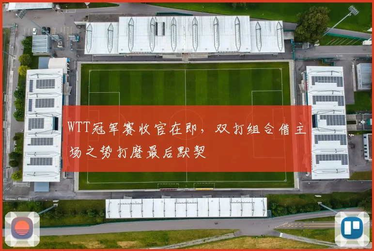 WTT冠军赛收官在即，双打组合借主场之势打磨最后默契