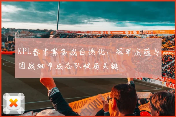 KPL春季赛备战白热化，冠军底蕴与团战细节成各队破局关键
