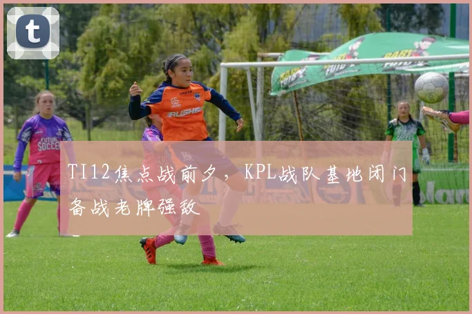 TI12焦点战前夕，KPL战队基地闭门备战老牌强敌