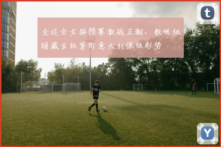 全运会女排预赛激战正酣，教练组暗藏玄机紧盯意大利保级形势