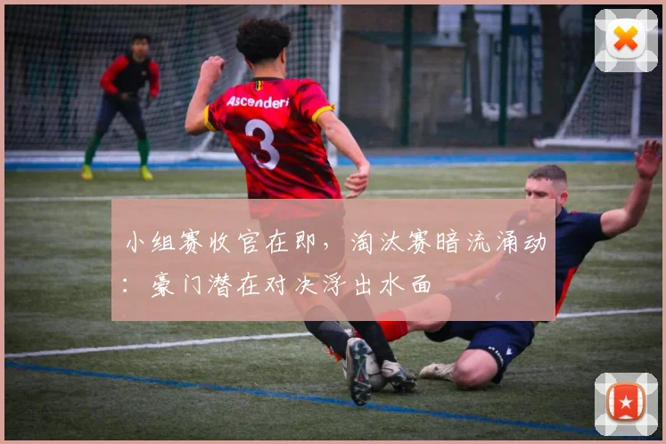 小组赛收官在即，淘汰赛暗流涌动：豪门潜在对决浮出水面