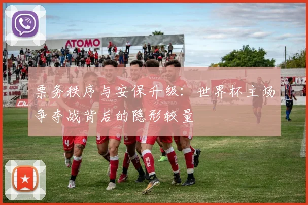 票务秩序与安保升级：世界杯主场争夺战背后的隐形较量