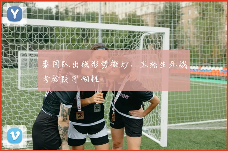 泰国队出线形势微妙，末轮生死战考验防守韧性