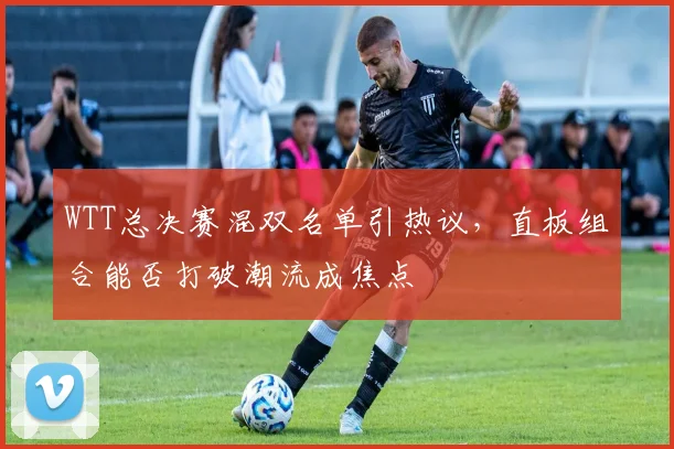 WTT总决赛混双名单引热议，直板组合能否打破潮流成焦点
