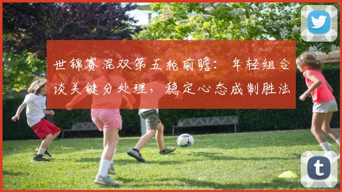 世锦赛混双第五轮前瞻：年轻组合谈关键分处理，稳定心态成制胜法宝