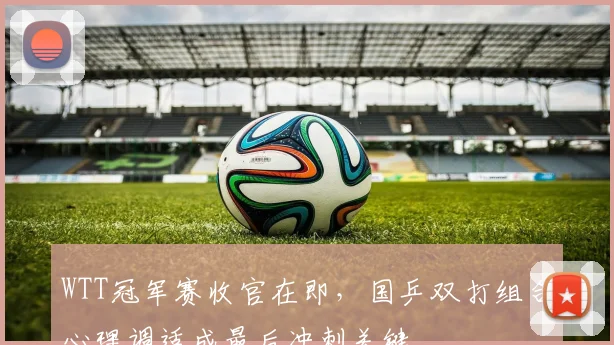 WTT冠军赛收官在即，国乒双打组合心理调适成最后冲刺关键