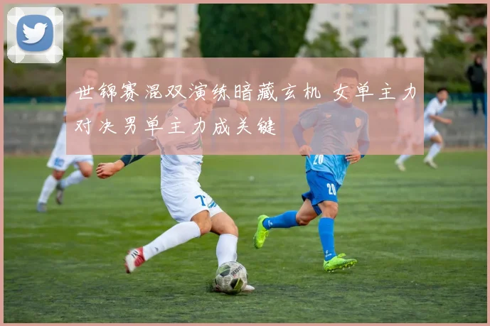 世锦赛混双演练暗藏玄机 女单主力对决男单主力成关键