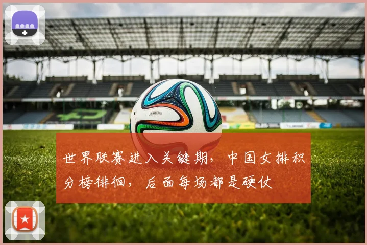 世界联赛进入关键期，中国女排积分榜徘徊，后面每场都是硬仗