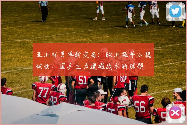 亚洲杯男单新变局：欧洲强手以稳破快，国乒主力遭遇战术新课题