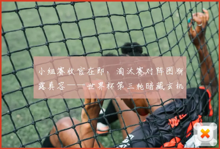 小组赛收官在即，淘汰赛对阵图渐露真容——世界杯第三轮暗藏玄机