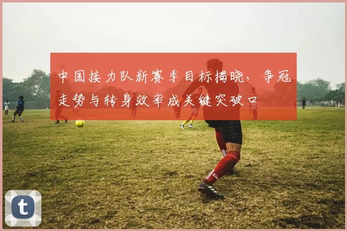 中国接力队新赛季目标揭晓，争冠走势与转身效率成关键突破口