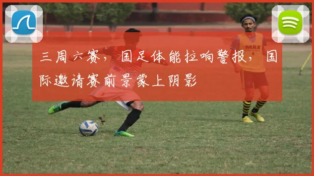 三周六赛，国足体能拉响警报，国际邀请赛前景蒙上阴影