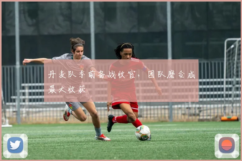 丹麦队季前备战收官，团队磨合成最大收获