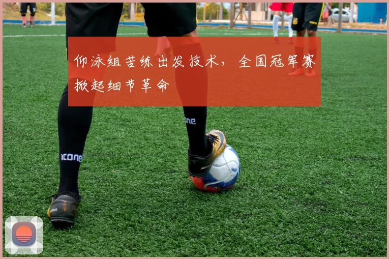 仰泳组苦练出发技术，全国冠军赛掀起细节革命