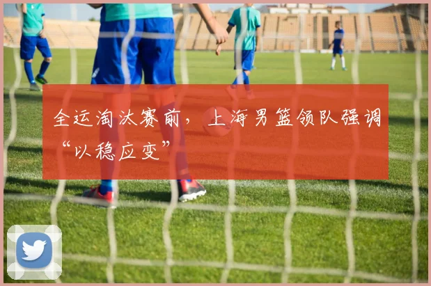 全运淘汰赛前，上海男篮领队强调“以稳应变”